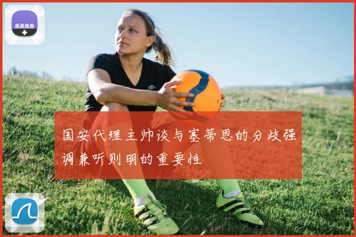 国安代理主帅谈与塞蒂恩的分歧强调兼听则明的重要性