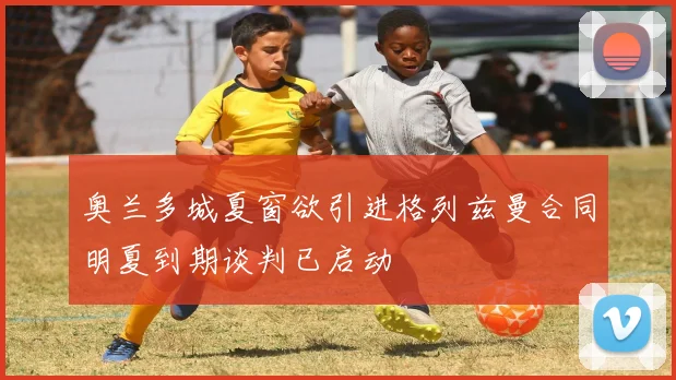 奥兰多城夏窗欲引进格列兹曼合同明夏到期谈判已启动