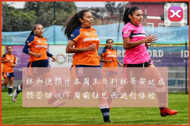 林加德预计本周末与科林蒂安达成预签协议下周前往巴西进行体检