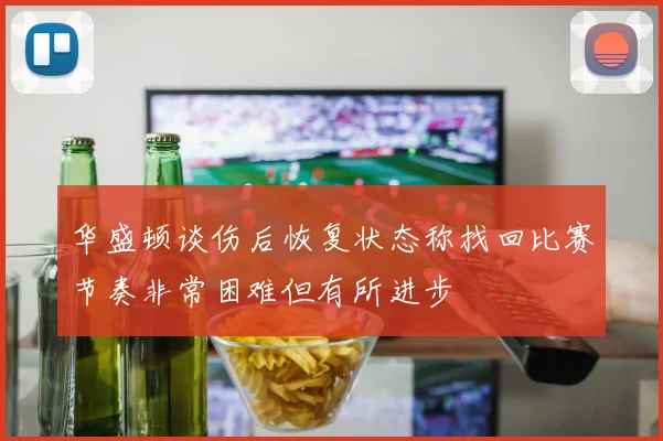 华盛顿谈伤后恢复状态称找回比赛节奏非常困难但有所进步