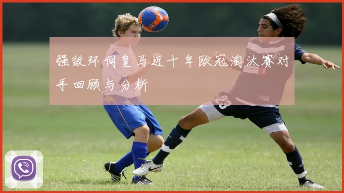 强敌环伺皇马近十年欧冠淘汰赛对手回顾与分析
