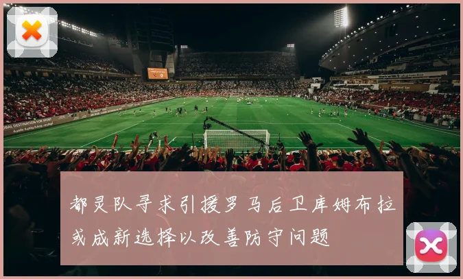 都灵队寻求引援罗马后卫库姆布拉或成新选择以改善防守问题