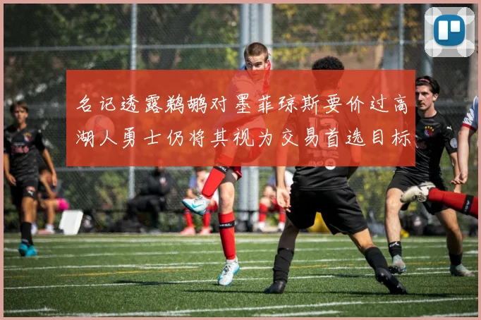名记透露鹈鹕对墨菲琼斯要价过高湖人勇士仍将其视为交易首选目标