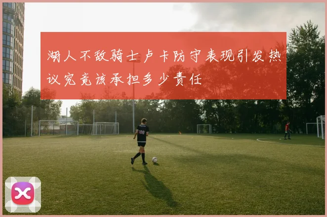 湖人不敌骑士卢卡防守表现引发热议究竟该承担多少责任