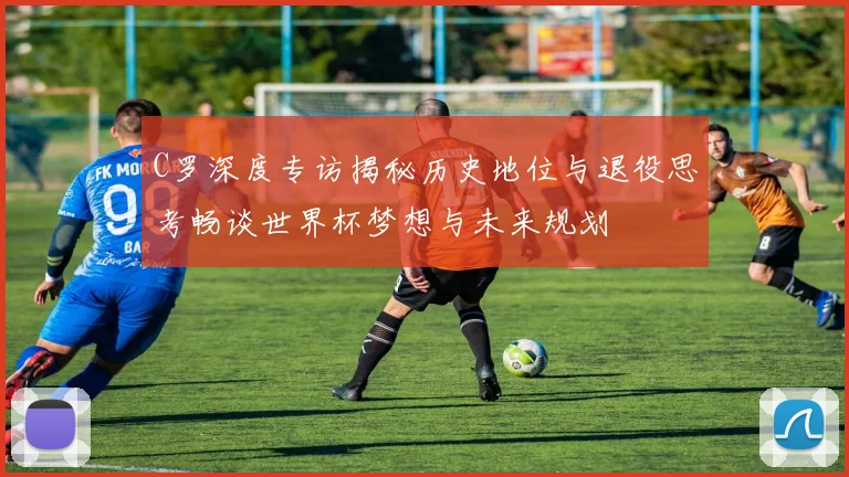 C罗深度专访揭秘历史地位与退役思考畅谈世界杯梦想与未来规划