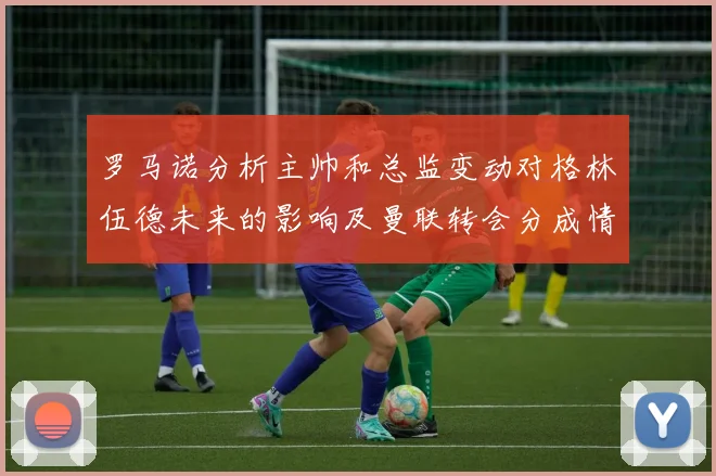 罗马诺分析主帅和总监变动对格林伍德未来的影响及曼联转会分成情况
