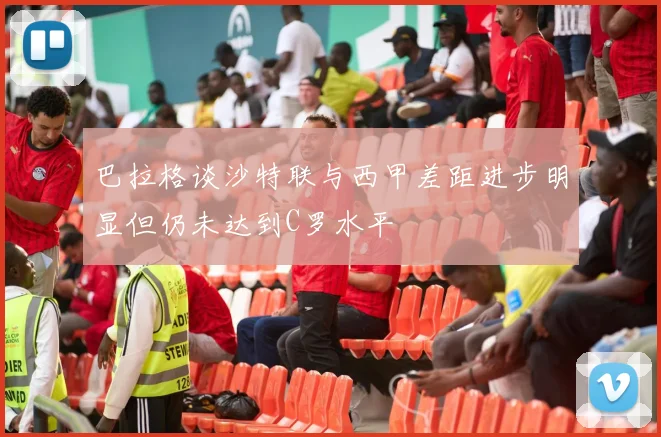 巴拉格谈沙特联与西甲差距进步明显但仍未达到C罗水平