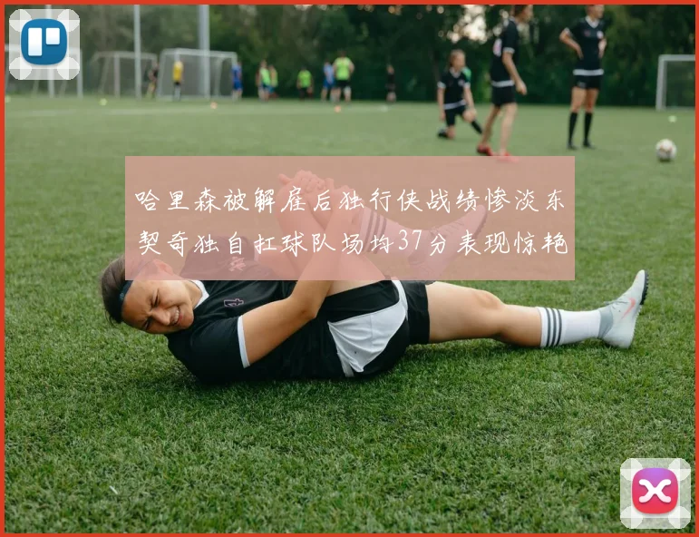 哈里森被解雇后独行侠战绩惨淡东契奇独自扛球队场均37分表现惊艳