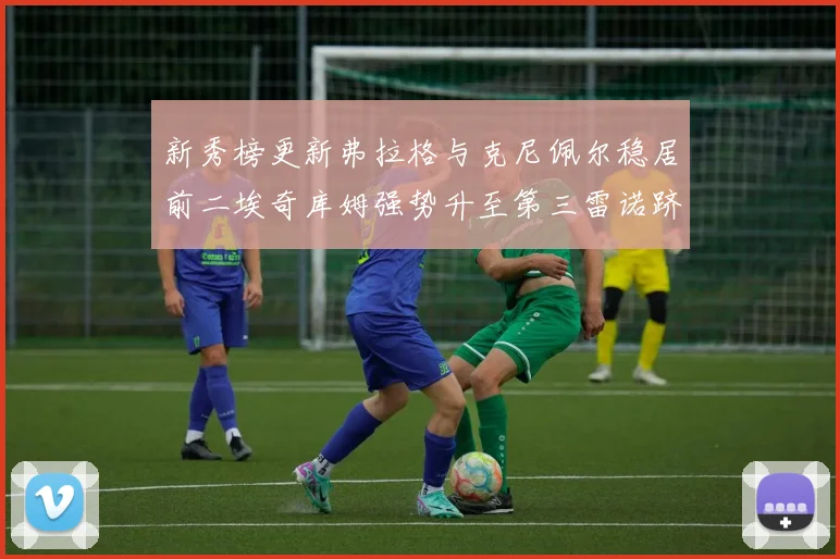 新秀榜更新弗拉格与克尼佩尔稳居前二埃奇库姆强势升至第三雷诺跻身第八名