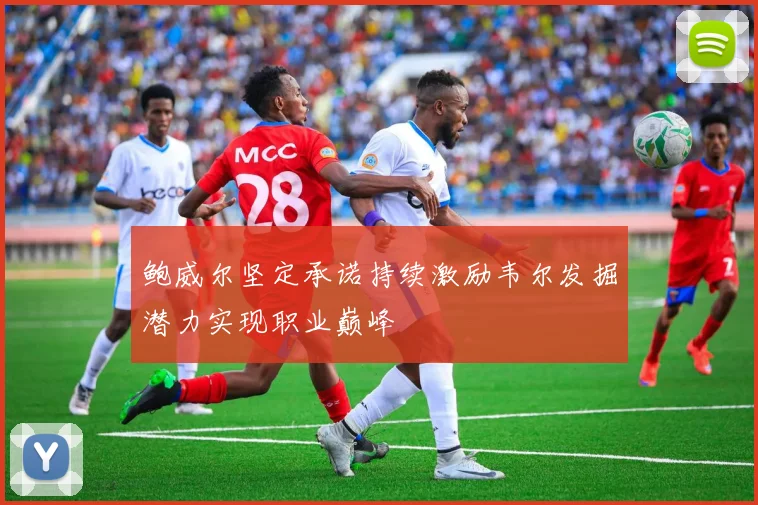 鲍威尔坚定承诺持续激励韦尔发掘潜力实现职业巅峰