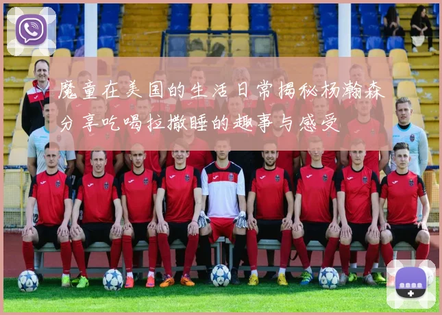 魔童在美国的生活日常揭秘杨瀚森分享吃喝拉撒睡的趣事与感受
