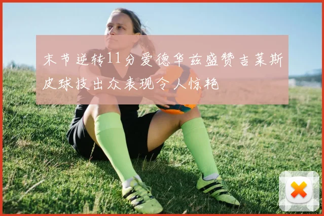末节逆转11分爱德华兹盛赞吉莱斯皮球技出众表现令人惊艳