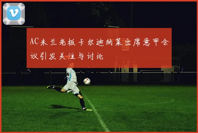 AC米兰老板卡尔迪纳莱出席意甲会议引发关注与讨论