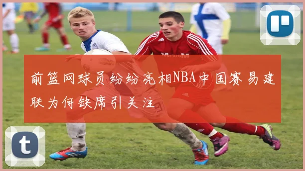 前篮网球员纷纷亮相NBA中国赛易建联为何缺席引关注
