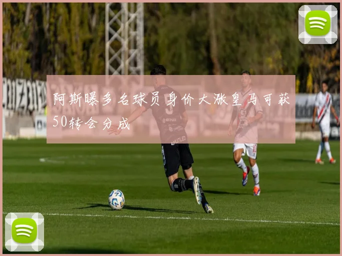 阿斯曝多名球员身价大涨皇马可获50转会分成