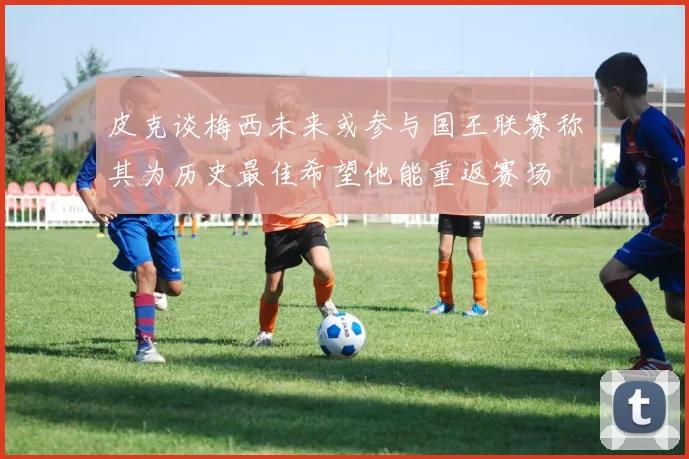 皮克谈梅西未来或参与国王联赛称其为历史最佳希望他能重返赛场