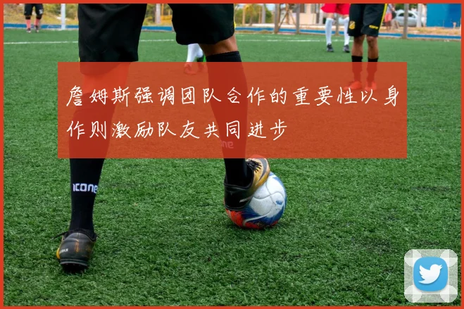 詹姆斯强调团队合作的重要性以身作则激励队友共同进步