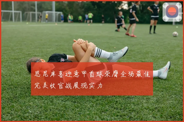 恩昆库喜迎意甲首球荣膺全场最佳完美收官战展现实力