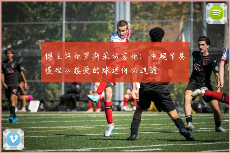 博主评论罗斯采访言论：中超节奏慢难以接受的球迷何必追随