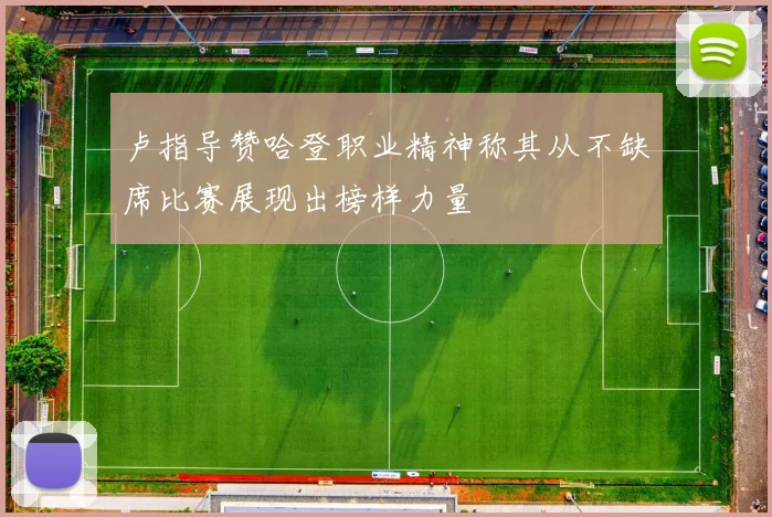 卢指导赞哈登职业精神称其从不缺席比赛展现出榜样力量