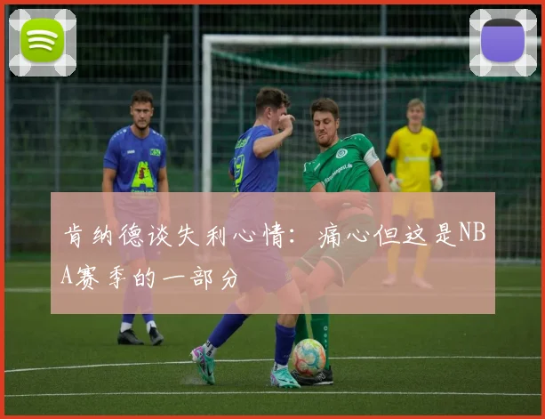 肯纳德谈失利心情：痛心但这是NBA赛季的一部分