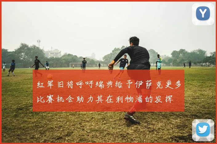 红军旧将呼吁瑞典给予伊萨克更多比赛机会助力其在利物浦的发挥