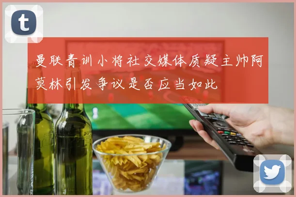 曼联青训小将社交媒体质疑主帅阿莫林引发争议是否应当如此