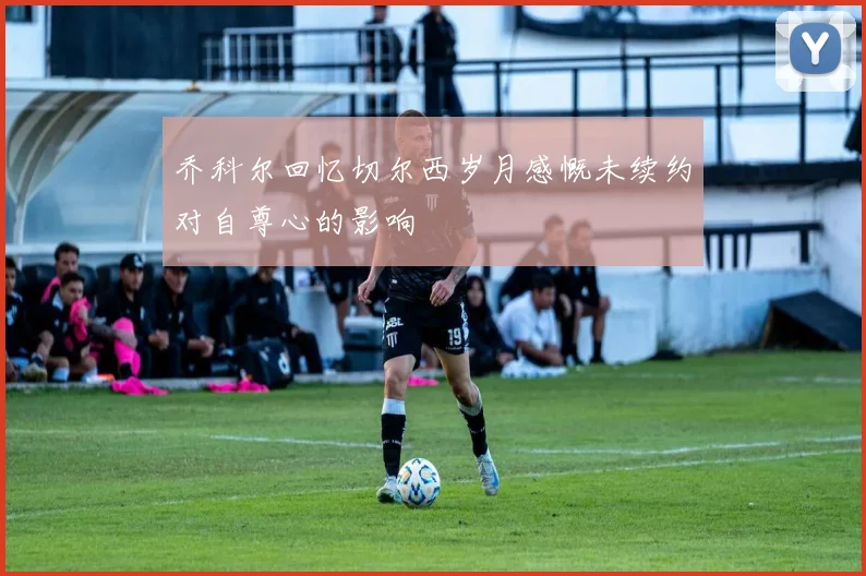 乔科尔回忆切尔西岁月感慨未续约对自尊心的影响