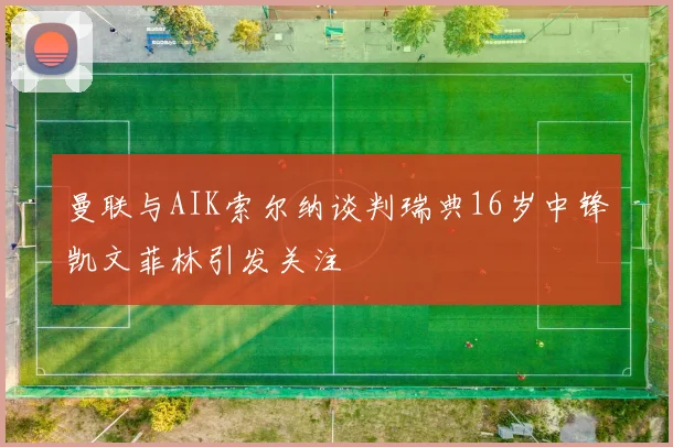 曼联与AIK索尔纳谈判瑞典16岁中锋凯文菲林引发关注